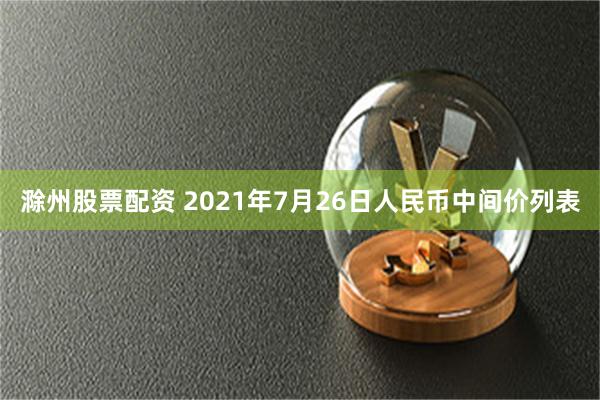 滁州股票配资 2021年7月26日人民币中间价列表