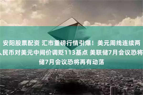 安阳股票配资 汇市重磅行情引爆！美元周线连续两周收红 人民币对美元中间价调贬113基点 美联储7月会议恐将再有动荡