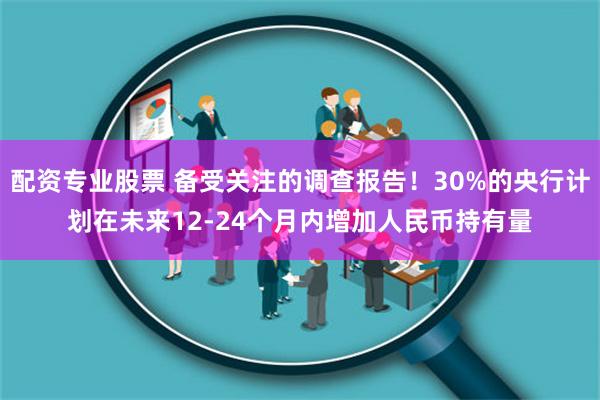 配资专业股票 备受关注的调查报告！30%的央行计划在未来12-24个月内增加人民币持有量