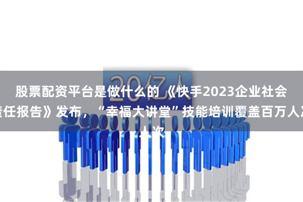 股票配资平台是做什么的 《快手2023企业社会责任报告》发布，“幸福大讲堂”技能培训覆盖百万人次