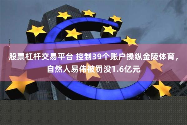 股票杠杆交易平台 控制39个账户操纵金陵体育，自然人易伟被罚没1.6亿元