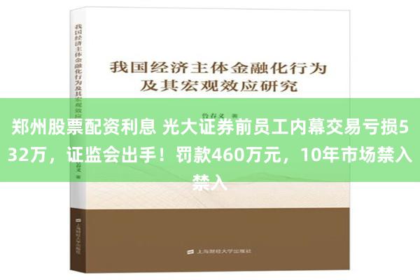 郑州股票配资利息 光大证券前员工内幕交易亏损532万，证监会出手！罚款460万元，10年市场禁入