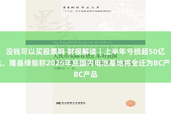 没钱可以买股票吗 财报解读｜上半年亏损超50亿元，隆基绿能称2026年底国内电池基地将全迁为BC产品