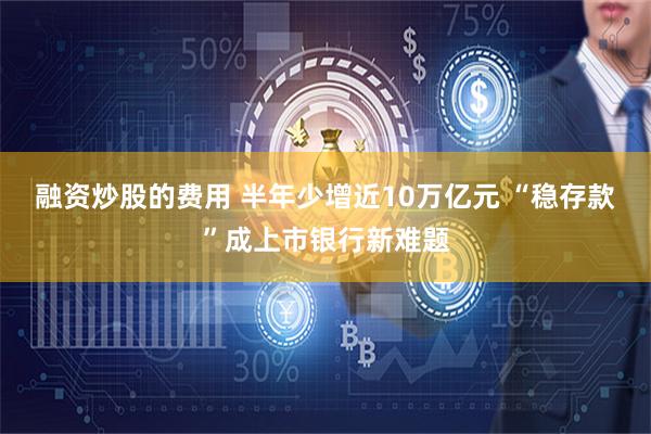 融资炒股的费用 半年少增近10万亿元 “稳存款”成上市银行新难题