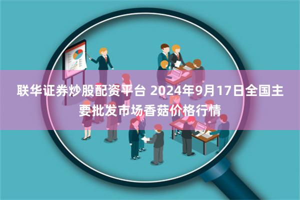 联华证券炒股配资平台 2024年9月17日全国主要批发市场香菇价格行情