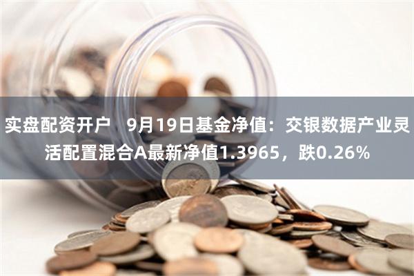 实盘配资开户   9月19日基金净值：交银数据产业灵活配置混合A最新净值1.3965，跌0.26%