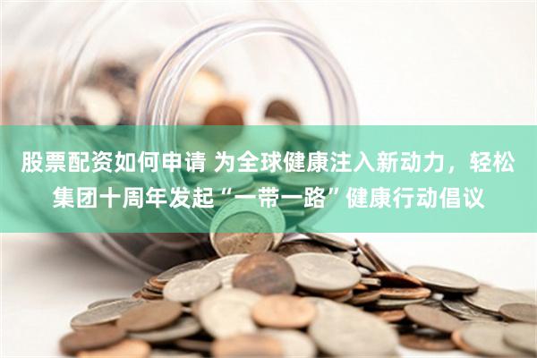 股票配资如何申请 为全球健康注入新动力，轻松集团十周年发起“一带一路”健康行动倡议