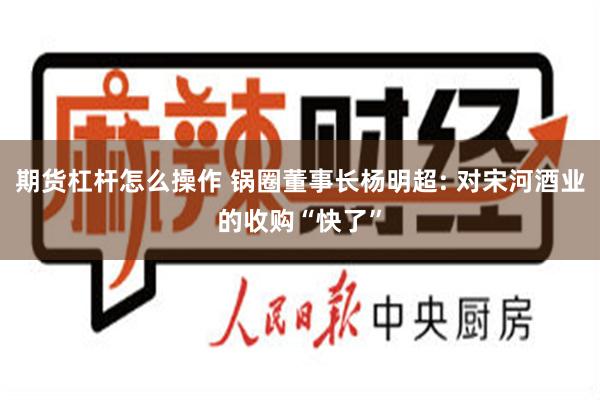 期货杠杆怎么操作 锅圈董事长杨明超: 对宋河酒业的收购“快了”