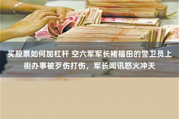 买股票如何加杠杆 空六军军长褚福田的警卫员上街办事被歹伤打伤，军长闻讯怒火冲天