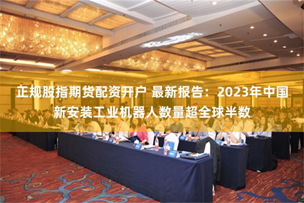 正规股指期货配资开户 最新报告：2023年中国新安装工业机器人数量超全球半数