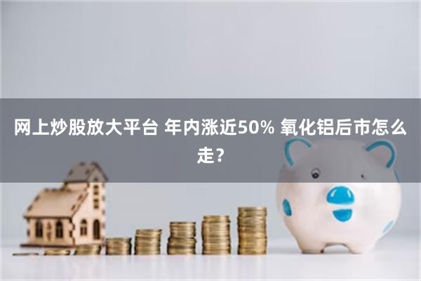 网上炒股放大平台 年内涨近50% 氧化铝后市怎么走？