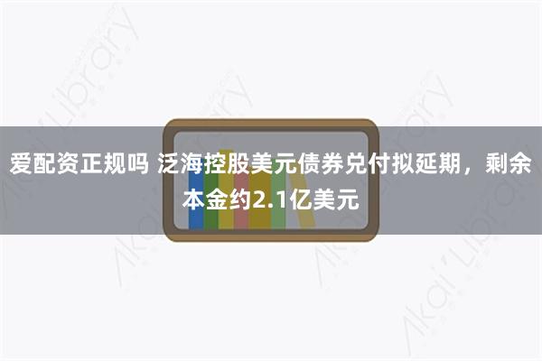 爱配资正规吗 泛海控股美元债券兑付拟延期，剩余本金约2.1亿美元