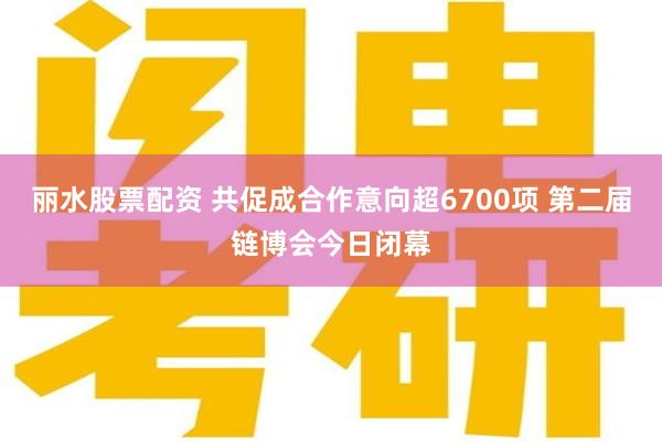 丽水股票配资 共促成合作意向超6700项 第二届链博会今日闭幕