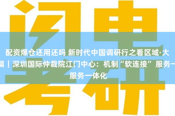 配资爆仓还用还吗 新时代中国调研行之看区域·大湾区篇｜深圳国际仲裁院江门中心：机制“软连接” 服务一体化