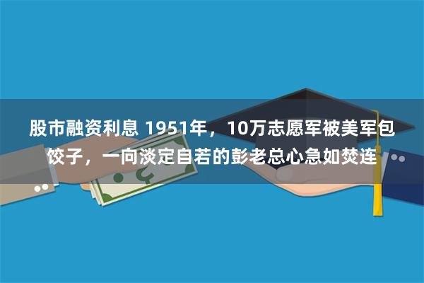 股市融资利息 1951年，10万志愿军被美军包饺子，一向淡定自若的彭老总心急如焚连