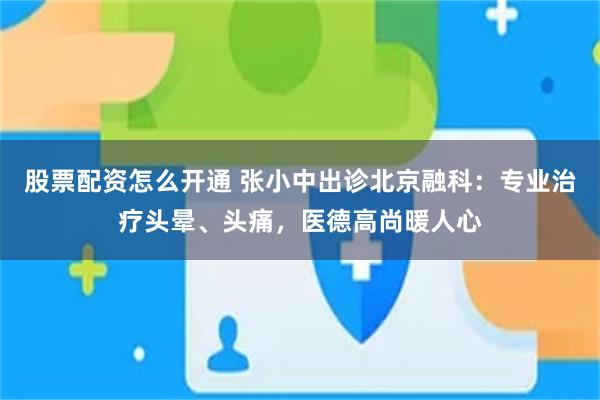 股票配资怎么开通 张小中出诊北京融科：专业治疗头晕、头痛，医德高尚暖人心