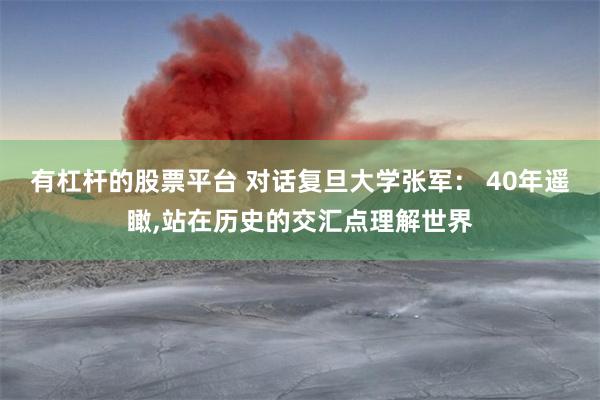 有杠杆的股票平台 对话复旦大学张军： 40年遥瞰,站在历史的交汇点理解世界