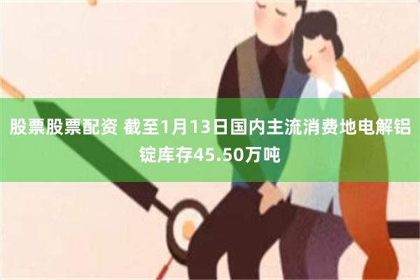 股票股票配资 截至1月13日国内主流消费地电解铝锭库存45.50万吨