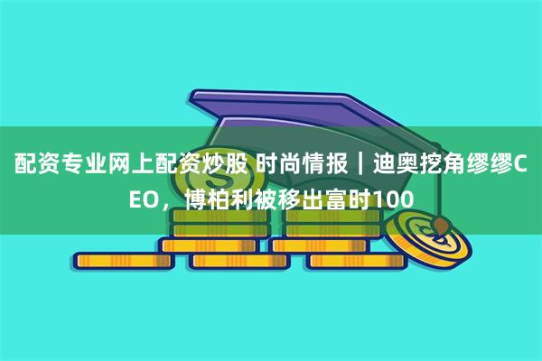 配资专业网上配资炒股 时尚情报｜迪奥挖角缪缪CEO，博柏利被移出富时100