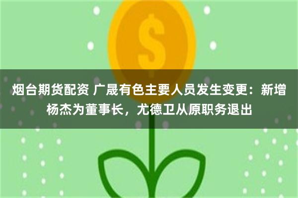 烟台期货配资 广晟有色主要人员发生变更：新增杨杰为董事长，尤德卫从原职务退出