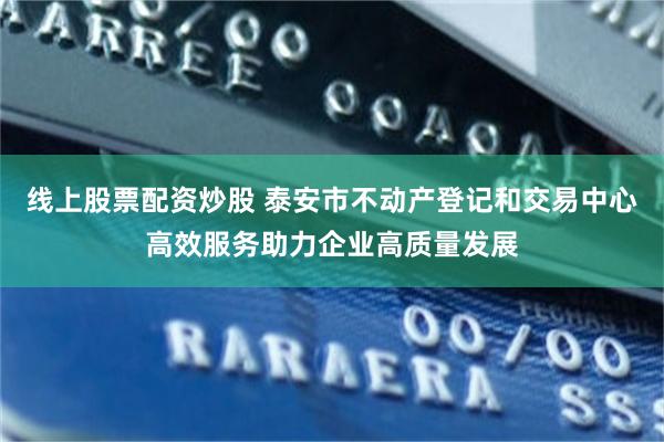 线上股票配资炒股 泰安市不动产登记和交易中心高效服务助力企业高质量发展