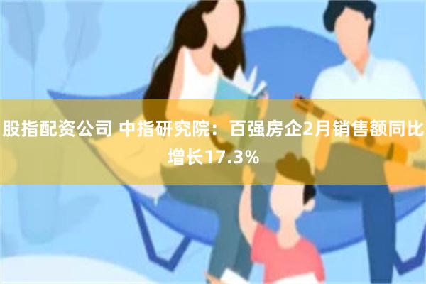 股指配资公司 中指研究院：百强房企2月销售额同比增长17.3%