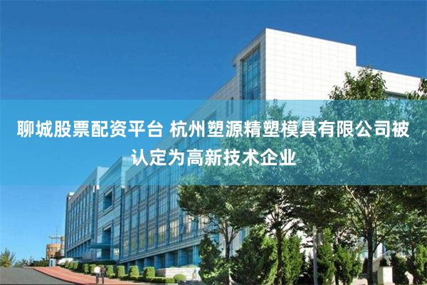 聊城股票配资平台 杭州塑源精塑模具有限公司被认定为高新技术企业
