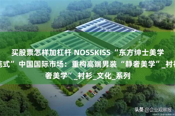 买股票怎样加杠杆 NOSSKISS “东方绅士美学重塑男装新范式” 中国国际市场：重构高端男装 “静奢美学”_衬衫_文化_系列