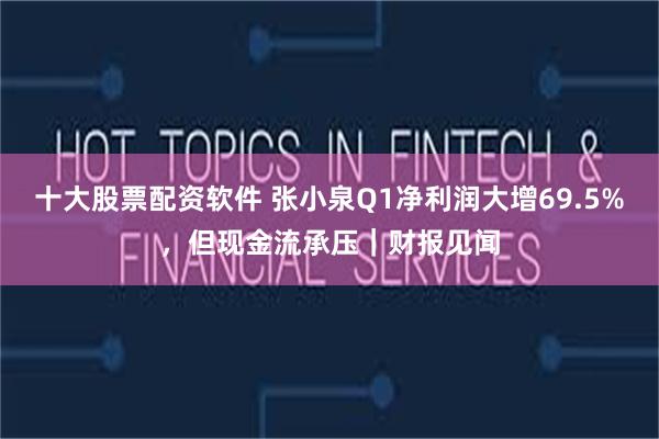十大股票配资软件 张小泉Q1净利润大增69.5%，但现金流承压｜财报见闻
