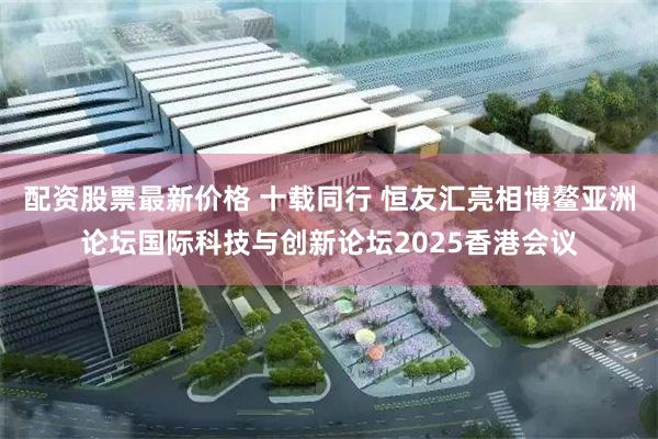 配资股票最新价格 十载同行 恒友汇亮相博鳌亚洲论坛国际科技与创新论坛2025香港会议