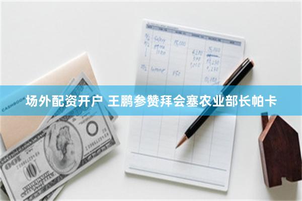 场外配资开户 王鹏参赞拜会塞农业部长帕卡