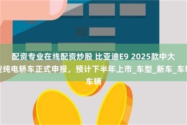配资专业在线配资炒股 比亚迪E9 2025款中大型纯电轿车正式申报，预计下半年上市_车型_新车_车辆