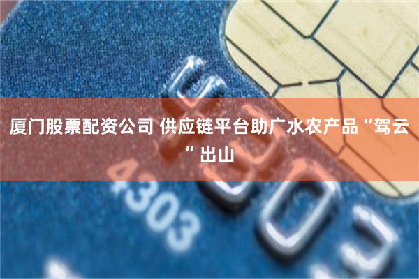 厦门股票配资公司 供应链平台助广水农产品“驾云”出山