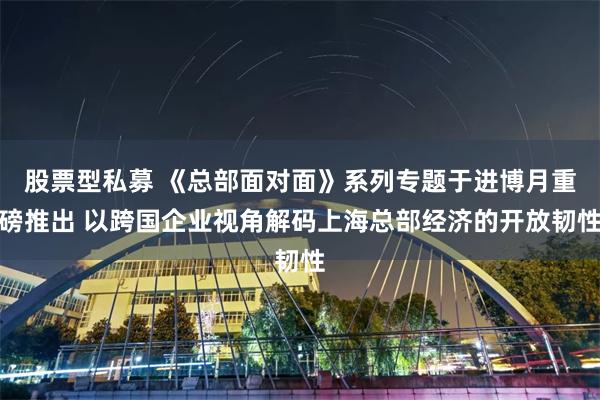 股票型私募 《总部面对面》系列专题于进博月重磅推出 以跨国企业视角解码上海总部经济的开放韧性