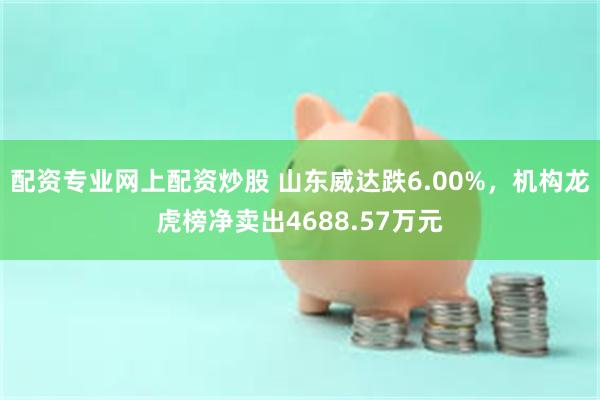 配资专业网上配资炒股 山东威达跌6.00%，机构龙虎榜净卖出4688.57万元