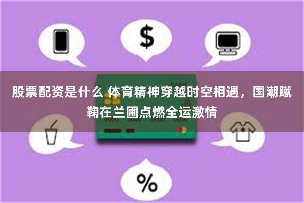 股票配资是什么 体育精神穿越时空相遇，国潮蹴鞠在兰圃点燃全运激情