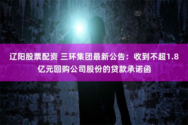 辽阳股票配资 三环集团最新公告：收到不超1.8亿元回购公司股份的贷款承诺函