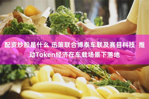 配资炒股是什么 迅策联合博泰车联及赛目科技  推动Token经济在车载场景下落地