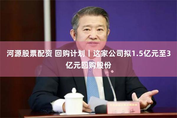 河源股票配资 回购计划丨这家公司拟1.5亿元至3亿元回购股份