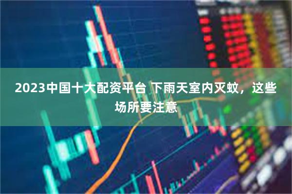2023中国十大配资平台 下雨天室内灭蚊，这些场所要注意