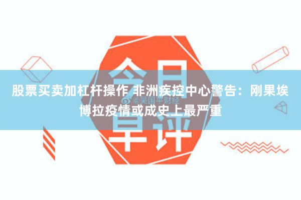 股票买卖加杠杆操作 非洲疾控中心警告：刚果埃博拉疫情或成史上最严重
