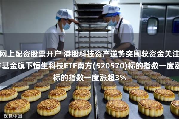 网上配资股票开户 港股科技资产逆势突围获资金关注，南方基金旗下恒生科技ETF南方(520570)标的指数一度涨超3%
