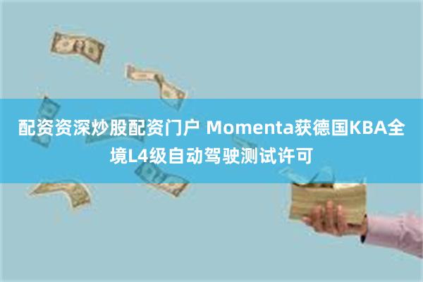 配资资深炒股配资门户 Momenta获德国KBA全境L4级自动驾驶测试许可