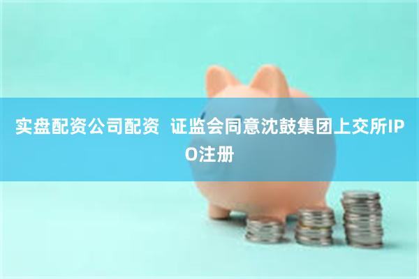 实盘配资公司配资  证监会同意沈鼓集团上交所IPO注册