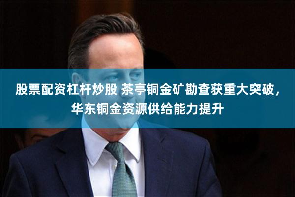 股票配资杠杆炒股 茶亭铜金矿勘查获重大突破，华东铜金资源供给能力提升