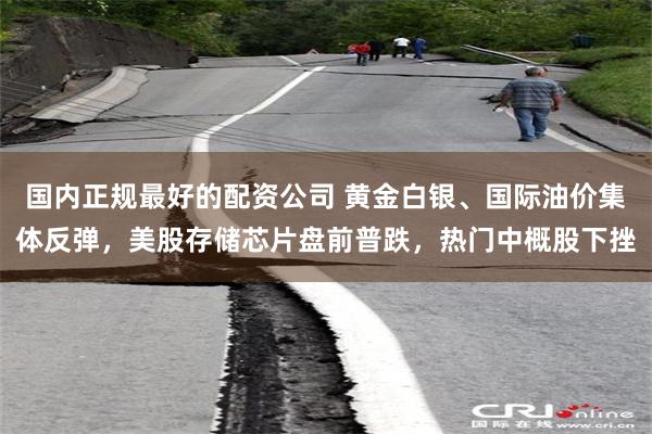 国内正规最好的配资公司 黄金白银、国际油价集体反弹，美股存储芯片盘前普跌，热门中概股下挫