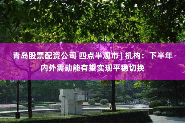 青岛股票配资公司 四点半观市 | 机构：下半年内外需动能有望实现平稳切换