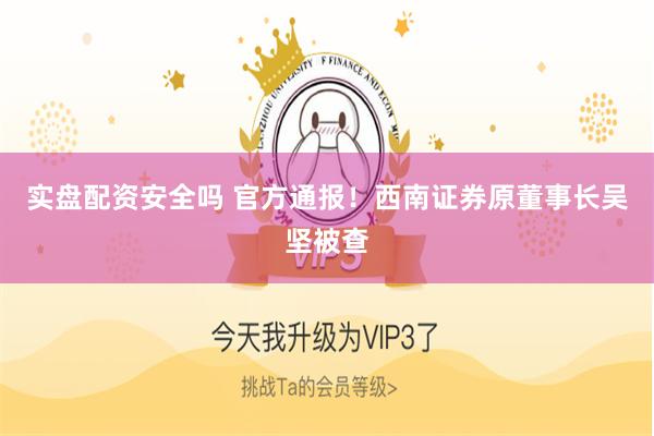 实盘配资安全吗 官方通报！西南证券原董事长吴坚被查